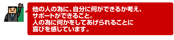 他の人の為に、自分に何ができるか考え、サポートができること。人の為に何かをしてあげられることに喜びを感じています。