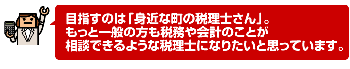 目指すのは「身近な町の税理士さん」。もっと一般の方も税務や会計のことが相談できるような税理士になりたいと思っています。