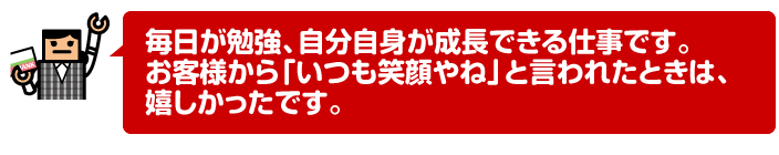 毎日が勉強、自分自身が成長できる仕事です。お客様から「いつも笑顔やね」と言われたときは、嬉しかったです。