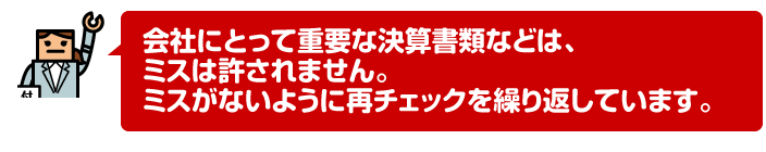 会社にとって重要な決算書類などは、ミスは許されません。ミスがないように再チェックを繰り返しています。