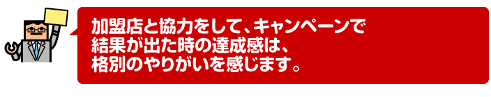 加盟店と協力をして、キャンペーンで結果が出た時の達成感は、格別のやりがいを感じます。