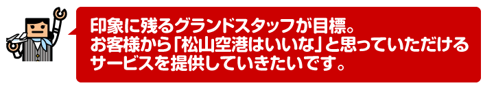 印象に残るグランドスタッフが目標。お客様から「松山空港はいいな」と思っていただけるサービスを提供していきたいです。