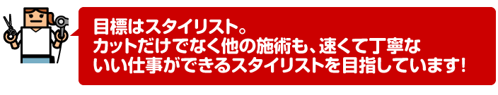 目標はスタイリスト。カットだけでなく他の施術も、速くて丁寧ないい仕事ができるスタイリストを目指しています!