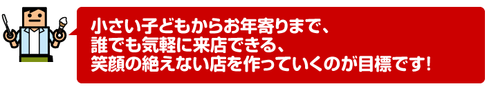 小さい子どもからお年寄りまで、誰でも気軽に来店できる、笑顔の絶えない店を作っていくのが目標です!