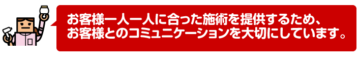 お客様一人一人に合った施術を提供するため、お客様とのコミュニケーションを大切にしています。