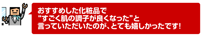 おすすめした化粧品で“すごく肌の調子が良くなった”と言っていただいたのが、とても嬉しかったです!