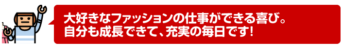 大好きなファッションの仕事ができる喜び。自分も成長できて、充実の毎日です!