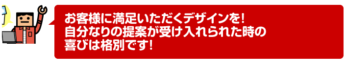 お客様に満足いただくデザインを! 自分なりの提案が受け入れられた時の喜びは格別です!