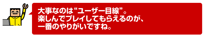 大事なのは“ユーザー目線”。楽しんでプレイしてもらえるのが、一番のやりがいですね。