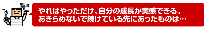 やればやっただけ、自分の成長が実感できる。あきらめないで続けている先にあったものは…