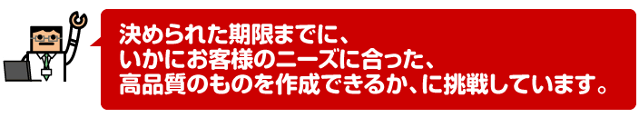 決められた期限までに、いかにお客様のニーズに合った、高品質のものを作成できるか、に挑戦しています。