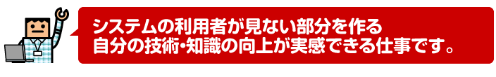 システムの利用者が見ない部分を作る自分の技術・知識の向上が実感できる仕事です。