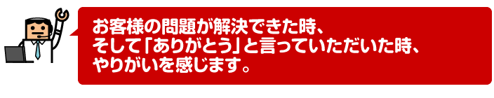 お客様の問題が解決できた時、そして「ありがとう」と言っていただいた時、やりがいを感じます。