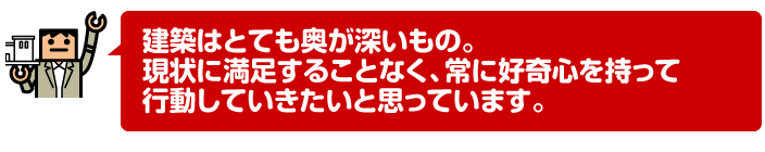 建築はとても奥が深いもの。現状に満足することなく、常に好奇心を持って行動していきたいと思っています。