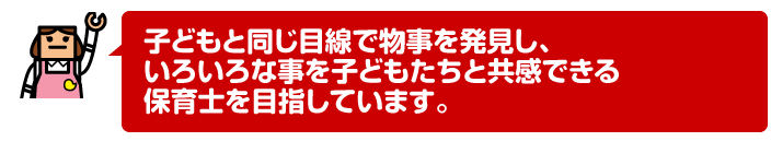 子どもと同じ目線で物事を発見し、いろいろな事を子どもたちと共感できる保育士を目指しています。