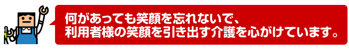 何があっても笑顔を忘れないで、利用者様の笑顔を引き出す介護を心がけています。