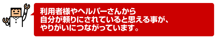 利用者様やヘルパーさんから自分が頼りにされていると思える事が、やりがいにつながっています。