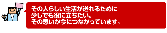 その人らしい生活が送れるために少しでも役に立ちたい。その思いが今につながっています。