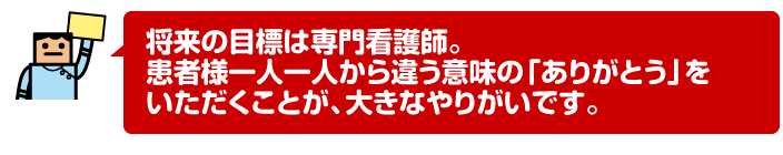 将来の目標は専門看護師。患者様一人一人から違う意味の「ありがとう」をいただくことが、大きなやりがいです。