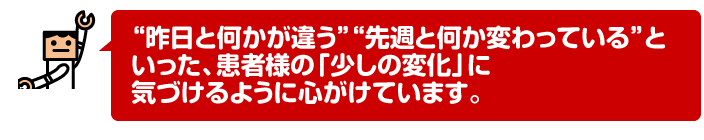 “昨日と何かが違う”“先週と何か変わっている”といった、患者様の「少しの変化」に気づけるように心がけています。