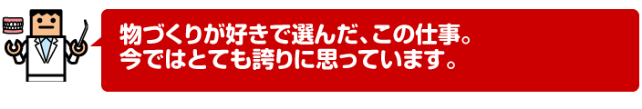 物づくりが好きで選んだ、この仕事。今ではとても誇りに思っています。