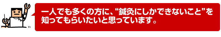 一人でも多くの方に、“鍼灸にしかできないこと”を知ってもらいたいと思っています。