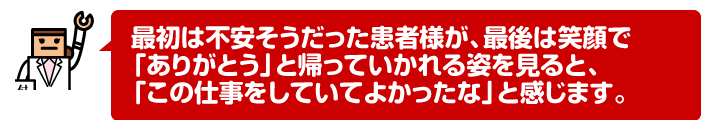 最初は不安そうだった患者様が、最後は笑顔で「ありがとう」と帰っていかれる姿を見ると、「この仕事をしていてよかったな」と感じます。