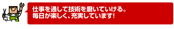 仕事を通して技術を磨いていける。毎日が楽しく、充実しています!