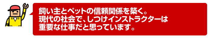 飼い主とペットの信頼関係を築く。現代の社会で、しつけインストラクターは重要な仕事だと思っています。