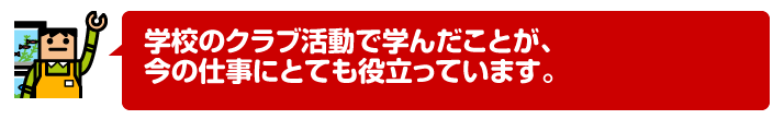 学校のクラブ活動で学んだことが、今の仕事にとても役立っています。